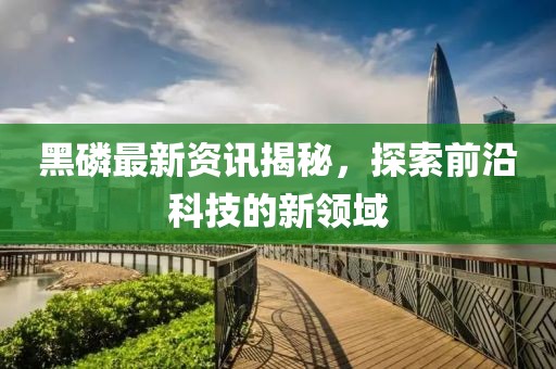 黑磷最新资讯揭秘，探索前沿科技的新领域