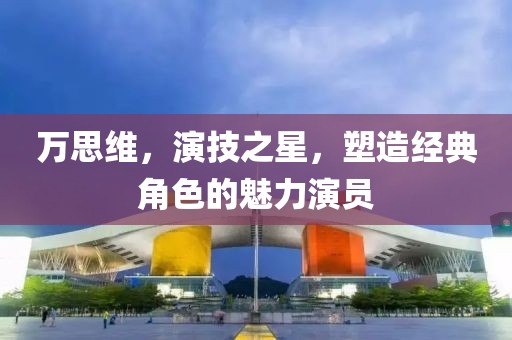 万思维，演技之星，塑造经典角色的魅力演员
