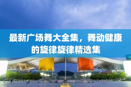 最新广场舞大全集，舞动健康的旋律旋律精选集