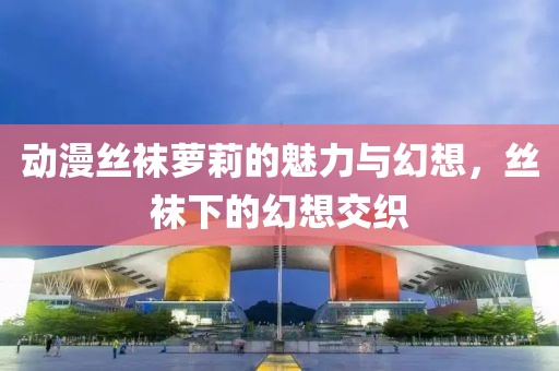 动漫丝袜萝莉的魅力与幻想，丝袜下的幻想交织