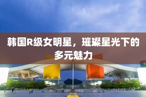 韩国R级女明星，璀璨星光下的多元魅力