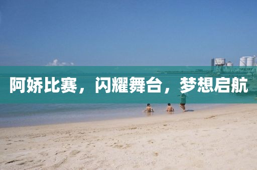 阿娇比赛，闪耀舞台，梦想启航