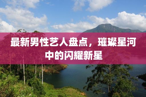 最新男性艺人盘点，璀璨星河中的闪耀新星