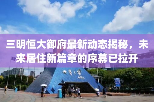 三明恒大御府最新动态揭秘，未来居住新篇章的序幕已拉开