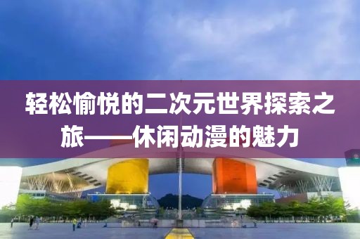 轻松愉悦的二次元世界探索之旅——休闲动漫的魅力