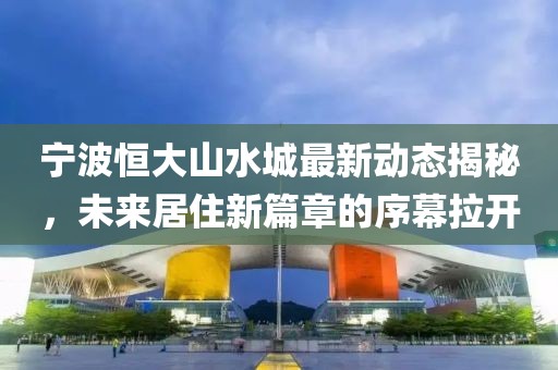 宁波恒大山水城最新动态揭秘，未来居住新篇章的序幕拉开
