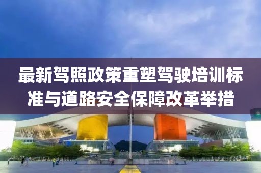 最新驾照政策重塑驾驶培训标准与道路安全保障改革举措
