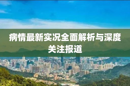病情最新实况全面解析与深度关注报道
