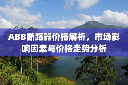 ABB断路器价格解析，市场影响因素与价格走势分析