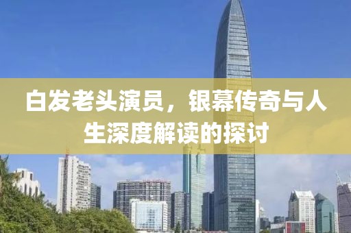 白发老头演员，银幕传奇与人生深度解读的探讨
