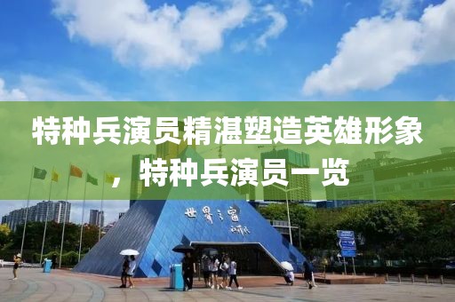 特种兵演员精湛塑造英雄形象，特种兵演员一览