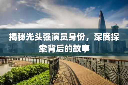 揭秘光头强演员身份，深度探索背后的故事