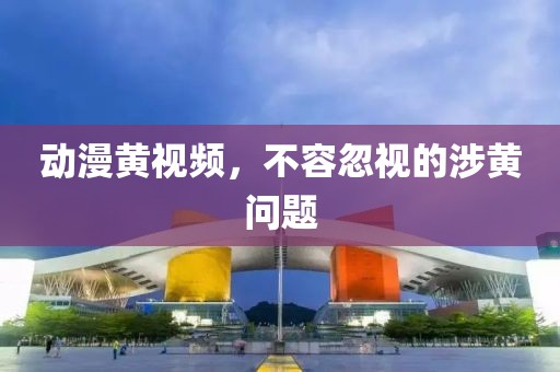 动漫黄视频，不容忽视的涉黄问题