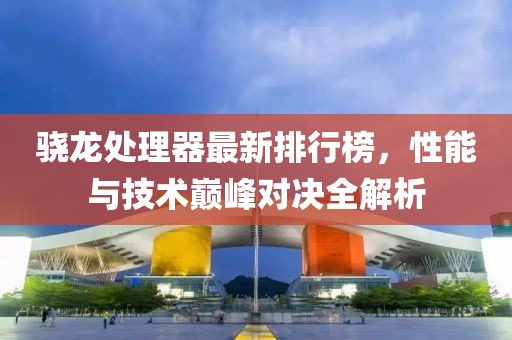 骁龙处理器最新排行榜，性能与技术巅峰对决全解析