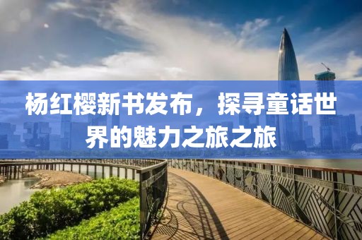 杨红樱新书发布，探寻童话世界的魅力之旅之旅