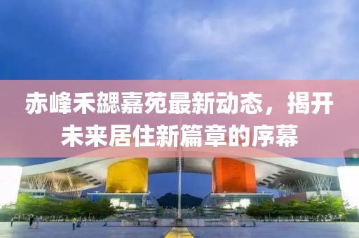 赤峰禾勰嘉苑最新动态，揭开未来居住新篇章的序幕