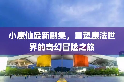 小魔仙最新剧集，重塑魔法世界的奇幻冒险之旅