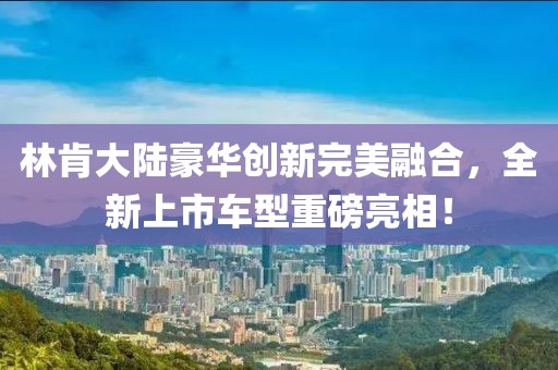林肯大陆豪华创新完美融合，全新上市车型重磅亮相！