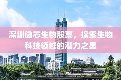 深圳微芯生物股票，探索生物科技领域的潜力之星
