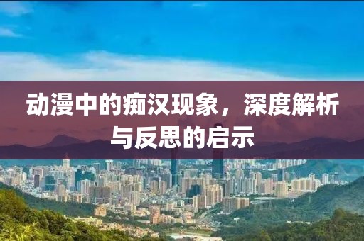 动漫中的痴汉现象，深度解析与反思的启示