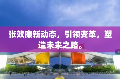 张效廉新动态，引领变革，塑造未来之路。