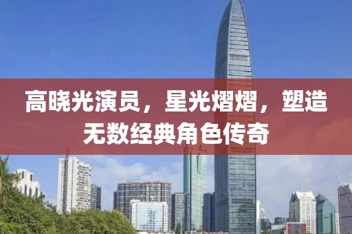 高晓光演员，星光熠熠，塑造无数经典角色传奇