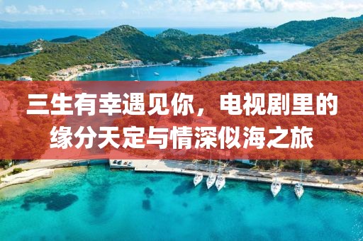 三生有幸遇见你，电视剧里的缘分天定与情深似海之旅