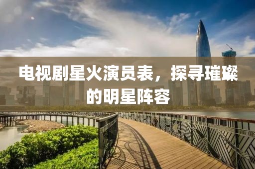 电视剧星火演员表，探寻璀璨的明星阵容