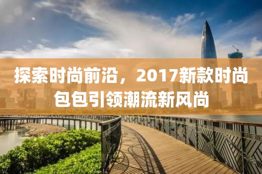 探索时尚前沿，2017新款时尚包包引领潮流新风尚