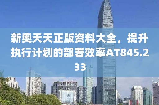 新奥天天正版资料大全，提升执行计划的部署效率AT845.233