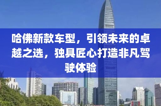 哈佛新款车型，引领未来的卓越之选，独具匠心打造非凡驾驶体验