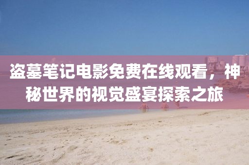 盗墓笔记电影免费在线观看，神秘世界的视觉盛宴探索之旅