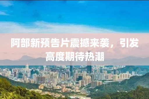 阿部新预告片震撼来袭，引发高度期待热潮