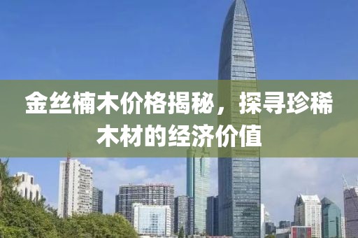 金丝楠木价格揭秘，探寻珍稀木材的经济价值