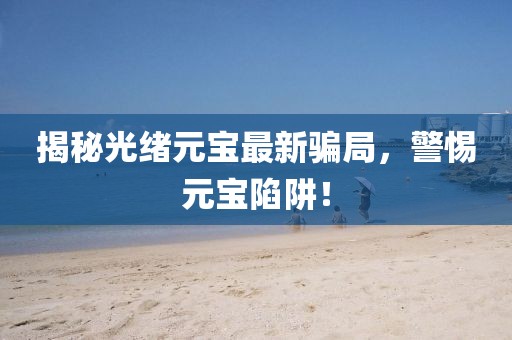 揭秘光绪元宝最新骗局，警惕元宝陷阱！