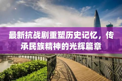 最新抗战剧重塑历史记忆，传承民族精神的光辉篇章