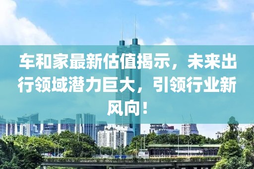车和家最新估值揭示，未来出行领域潜力巨大，引领行业新风向！