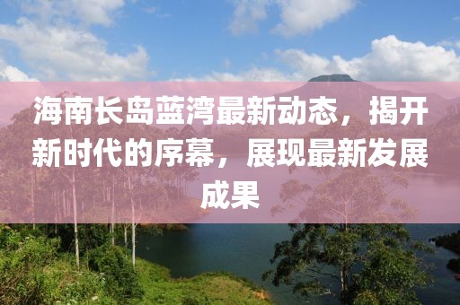 海南长岛蓝湾最新动态，揭开新时代的序幕，展现最新发展成果