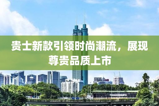 贵士新款引领时尚潮流，展现尊贵品质上市