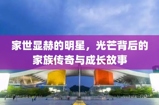 家世显赫的明星，光芒背后的家族传奇与成长故事