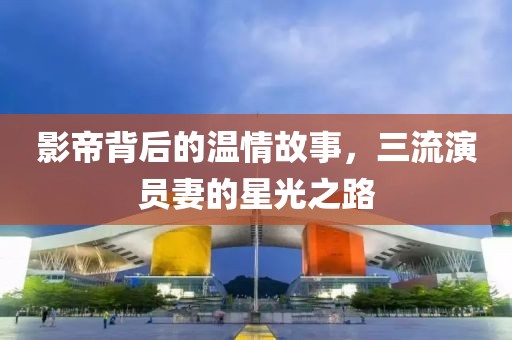影帝背后的温情故事，三流演员妻的星光之路
