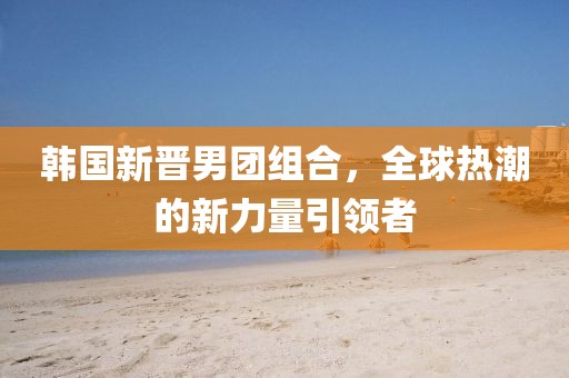 韩国新晋男团组合，全球热潮的新力量引领者