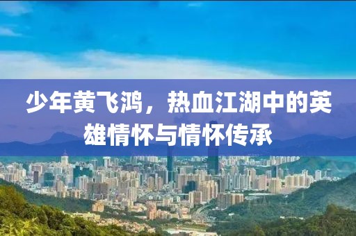 少年黄飞鸿，热血江湖中的英雄情怀与情怀传承