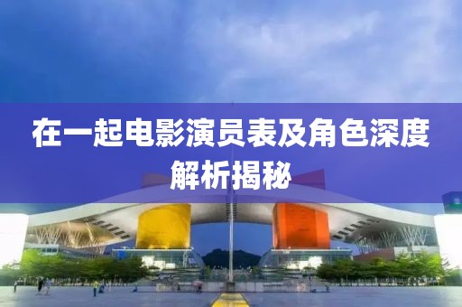 在一起电影演员表及角色深度解析揭秘