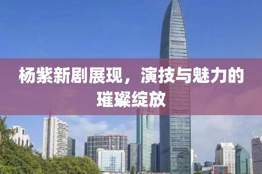 杨紫新剧展现，演技与魅力的璀璨绽放
