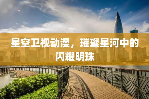 星空卫视动漫，璀璨星河中的闪耀明珠