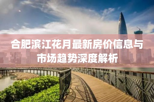 合肥滨江花月最新房价信息与市场趋势深度解析