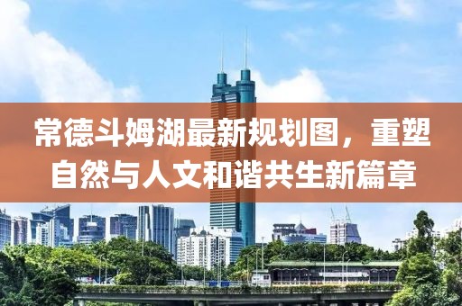 常德斗姆湖最新规划图，重塑自然与人文和谐共生新篇章