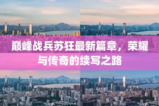 巅峰战兵苏狂最新篇章，荣耀与传奇的续写之路
