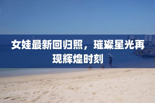 女娃最新回归照，璀璨星光再现辉煌时刻
